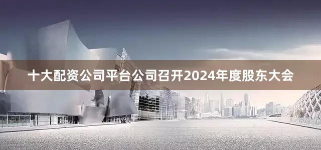 十大配资公司平台公司召开2024年度股东大会