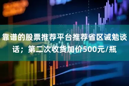 靠谱的股票推荐平台推荐省区诫勉谈话；第二次收货加价500元/瓶