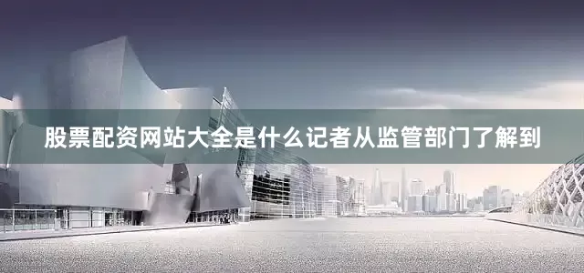 股票配资网站大全是什么记者从监管部门了解到