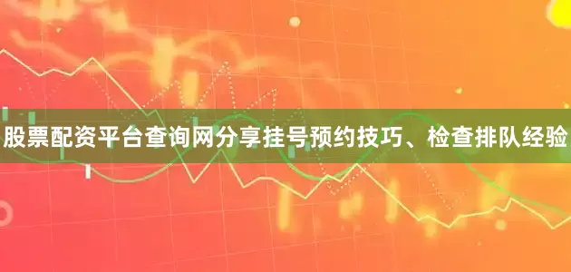 股票配资平台查询网分享挂号预约技巧、检查排队经验