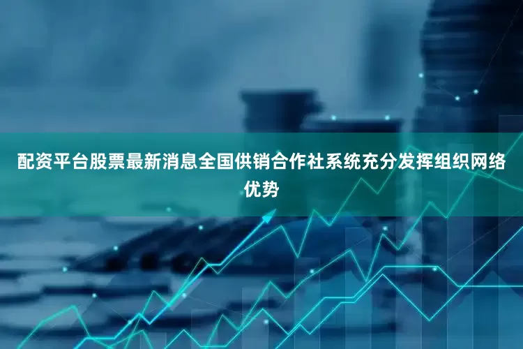 配资平台股票最新消息全国供销合作社系统充分发挥组织网络优势
