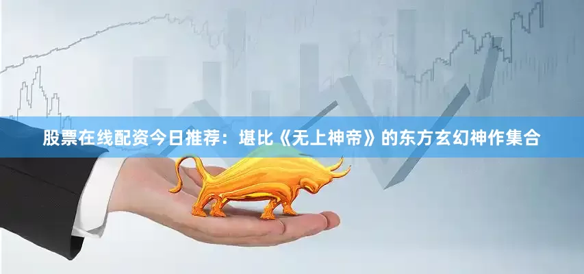 股票在线配资今日推荐：堪比《无上神帝》的东方玄幻神作集合