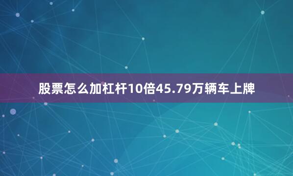 股票怎么加杠杆10倍45.79万辆车上牌