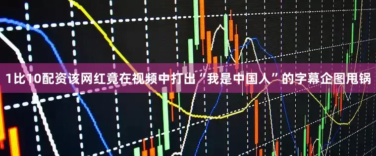 1比10配资该网红竟在视频中打出“我是中国人”的字幕企图甩锅